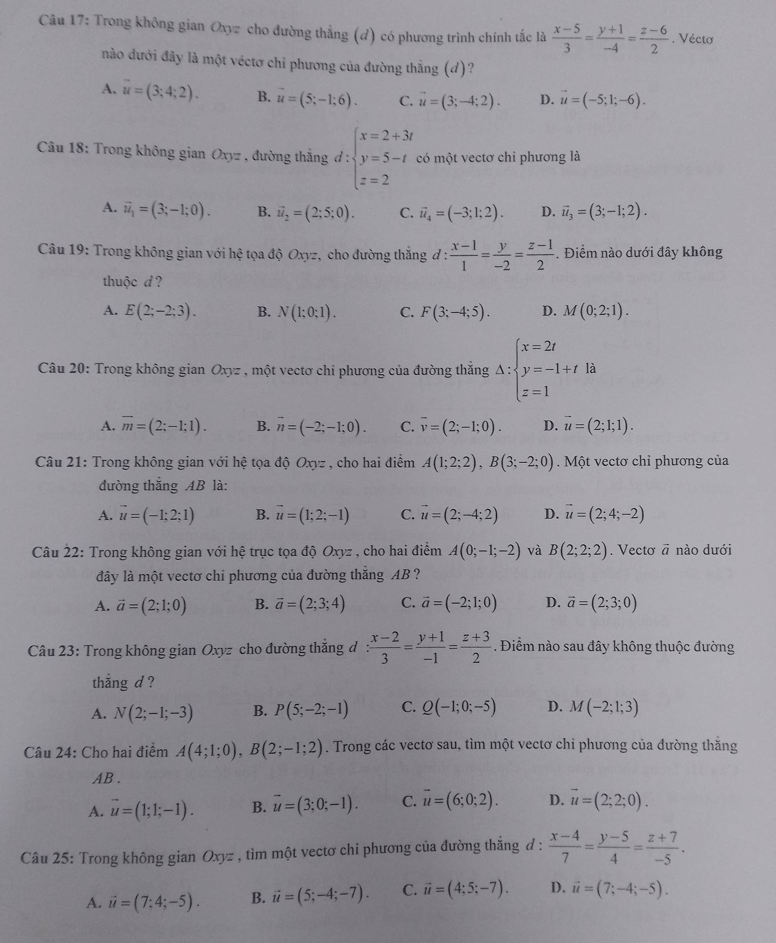 Trong không gian Oxyz cho đường thẳng (d) có phương trình chính tắc là  (x-5)/3 = (y+1)/-4 = (z-6)/2 . Véctơ
nào dưới đây là một véctơ chi phương của đường thắng (d)?
A. vector u=(3;4;2).
B. vector u=(5;-1;6). C. vector u=(3;-4;2). D. vector u=(-5;1;-6).
Câu 18: Trong không gian Oxyz , đường thắng d:beginarrayl x=2+3t y=5-t z=2endarray. có một vectơ chỉ phương là
A. vector u_1=(3;-1;0). B. vector u_2=(2;5;0). C. vector u_4=(-3;1;2). D. vector u_3=(3;-1;2).
Câu 19: Trong không gian với hệ tọa độ Oxyz, cho đường thắng đ :  (x-1)/1 = y/-2 = (z-1)/2 . Điểm nào dưới đây không
thuộc d ?
A. E(2;-2;3). B. N(1;0;1). C. F(3;-4;5). D. M(0;2;1).
Câu 20: Trong không gian Oxyz , một vectơ chi phương của đường thắng △ :beginarrayl x=2t y=-1+t z=1endarray. là
A. overline m=(2;-1;1). B. overline n=(-2;-1;0). C. vector v=(2;-1;0). D. vector u=(2;1;1).
Câu 21: Trong không gian với hệ tọa độ Oxyz , cho hai điểm A(1;2;2),B(3;-2;0). Một vectơ chỉ phương của
đường thắng AB là:
A. vector u=(-1;2;1) vector u=(1;2;-1) C. vector u=(2;-4;2) D. vector u=(2;4;-2)
B.
Câu 22: Trong không gian với hệ trục tọa độ Oxyz , cho hai điểm A(0;-1;-2) và B(2;2;2). Vecto vector a nào dưới
đây là một vectơ chi phương của đường thăng AB ?
A. vector a=(2;1;0) B. vector a=(2;3;4) C. vector a=(-2;1;0) D. vector a=(2;3;0)
Câu 23: Trong không gian Oxyz cho đường thắng đ : (x-2)/3 = (y+1)/-1 = (z+3)/2 . Điểm nào sau đây không thuộc đường
thẳng d ?
A. N(2;-1;-3) P(5;-2;-1) C. Q(-1;0;-5) D. M(-2;1;3)
B.
Câu 24: Cho hai điểm A(4;1;0),B(2;-1;2). Trong các vectơ sau, tìm một vectơ chỉ phương của đường thăng
AB .
A. vector u=(1;1;-1). B. vector u=(3;0;-1). C. vector u=(6;0;2). D. vector u=(2;2;0).
Câu 25: Trong không gian Oxyz , tìm một vectơ chi phương của đường thắng đ :  (x-4)/7 = (y-5)/4 = (z+7)/-5 .
A. vector u=(7;4;-5). B. vector u=(5;-4;-7). C. vector u=(4;5;-7). D. vector u=(7;-4;-5).