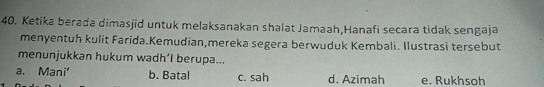 Ketika berada dimasjid untuk melaksanakan shalat Jamaah,Hanafi secara tidak sengaja
menyentuh kulit Farida.Kemudian,mereka segera berwuduk Kembali. Ilustrasi tersebut
menunjukkan hukum wadh’I berupa...
a. Mani' b. Batal
c. sah d. Azimah e. Rukhsoh