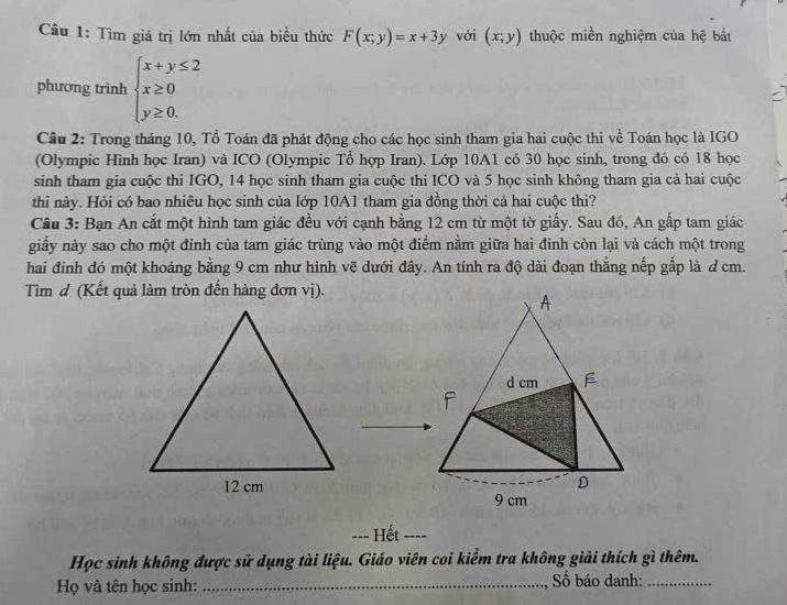 Tìm giá trị lớn nhất của biểu thức F(x;y)=x+3y với (x;y) thuộc miền nghiệm của hệ bắt
phương trình beginarrayl x+y≤ 2 x≥ 0 y≥ 0.endarray.
Câu 2: Trong tháng 10, Tổ Toán đã phát động cho các học sinh tham gia hai cuộc thi về Toán học là IGO
(Olympic Hình học Iran) và ICO (Olympic Tổ hợp Iran). Lớp 10A1 có 30 học sinh, trong đó có 18 học
sinh tham gia cuộc thi IGO, 14 học sinh tham gia cuộc thi ICO và 5 học sinh không tham gia cả hai cuộc
thi này. Hỏi có bao nhiêu học sinh của lớp 10A1 tham gia đồng thời cả hai cuộc thi?
Cầu 3: Bạn An cắt một hình tam giác đều với cạnh bằng 12 cm từ một tờ giấy. Sau đó, An gấp tam giác
giấy này sao cho một đỉnh của tam giác trùng vào một điểm nằm giữa hai đinh còn lại và cách một trong
hai đỉnh đó một khoảng bằng 9 cm như hình vẽ dưới đây. An tính ra độ dài đoạn thắng nếp gấp là ơ cm.
Tìm đ (Kết quả làm tròn đến hàng đơn vị).
A
d cm F
D
9 cm
-=- Hết ----
Học sinh không được sử dụng tài liệu. Giáo viên coi kiểm tra không giải thích gì thêm.
Họ và tên học sinh: _ ố báo danh:_