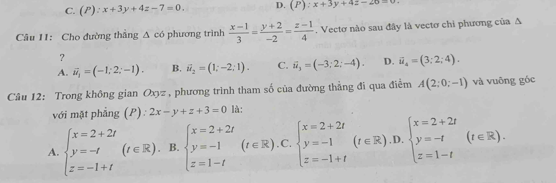 C. (P):x+3y+4z-7=0.
D. (P). x+3y+4z-26=0
Câu 11: Cho đường thắng △ cd phương trình  (x-1)/3 = (y+2)/-2 = (z-1)/4 . Vectơ nào sau đây là vectơ chỉ phương của Δ
？
A. vector u_1=(-1;2;-1). B. vector u_2=(1;-2;1). C. vector u_3=(-3;2;-4). D. vector u_4=(3;2;4). 
Câu 12: Trong không gian Oxyz , phương trình tham số của đường thẳng đi qua điểm A(2;0;-1) và vuông góc
với mặt phẳng (P) : 2x-y+z+3=0 là:
A. beginarrayl x=2+2t y=-t z=-1+tendarray.  (t∈ R). B. beginarrayl x=2+2t y=-1 z=1-tendarray.  (t∈ R).C.beginarrayl x=2+2t y=-1 z=-1+tendarray.  (t∈ R).D.beginarrayl x=2+2t y=-t z=1-tendarray.  (t∈ R).