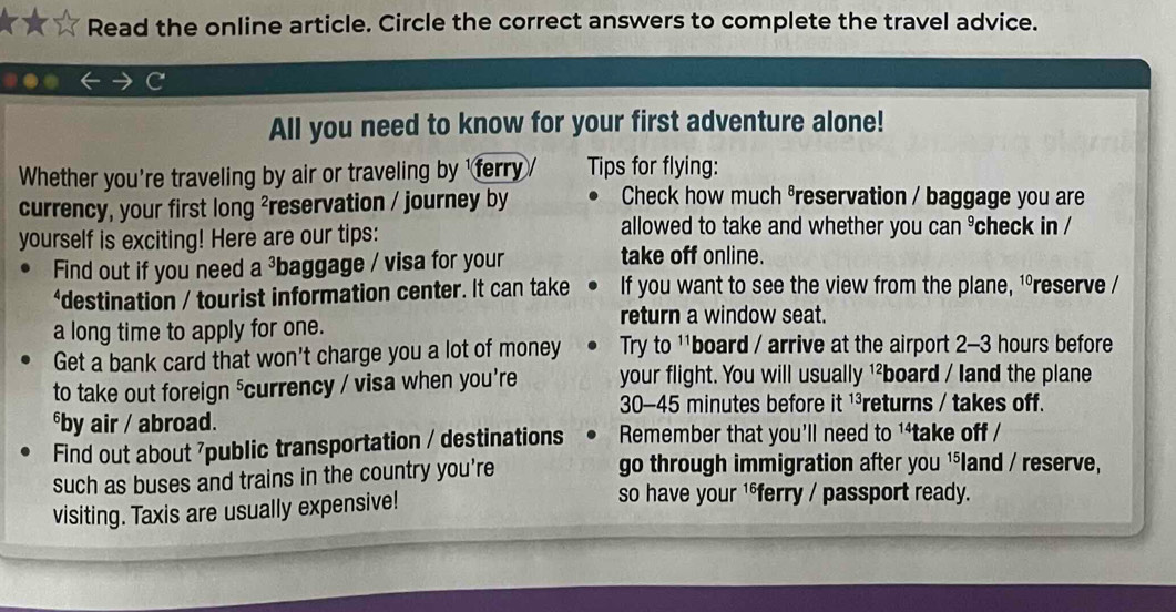 Read the online article. Circle the correct answers to complete the travel advice. 
All you need to know for your first adventure alone! 
Whether you're traveling by air or traveling by 'ferry Tips for flying: 
currency, your first long ²reservation / journey by Check how much varepsilon reservation / baggage you are 
allowed to take and whether you ' 
yourself is exciting! Here are our tips: can^9 check in / 
Find out if you need a^3 baggage / visa for your take off online. 
*destination / tourist information center. It can take If you want to see the view from the plane, ¹ºreserve / 
return a window seat. 
a long time to apply for one. 
Get a bank card that won't charge you a lot of money Try to ''board / arrive at the airport 2-3 hours before 
to take out foreign 'currency / visa when you're your flight. You will usually ¹²board / land the plane
30-45 minutes before it ¹³returns / takes off. 
⁶by air / abroad. 
Find out about 7public transportation / destinations Remember that you'll need to 1*take off / 
such as buses and trains in the country you're 
go through immigration after you ¹⁵land / reserve, 
visiting. Taxis are usually expensive! 
so have your 1*ferry / passport ready.