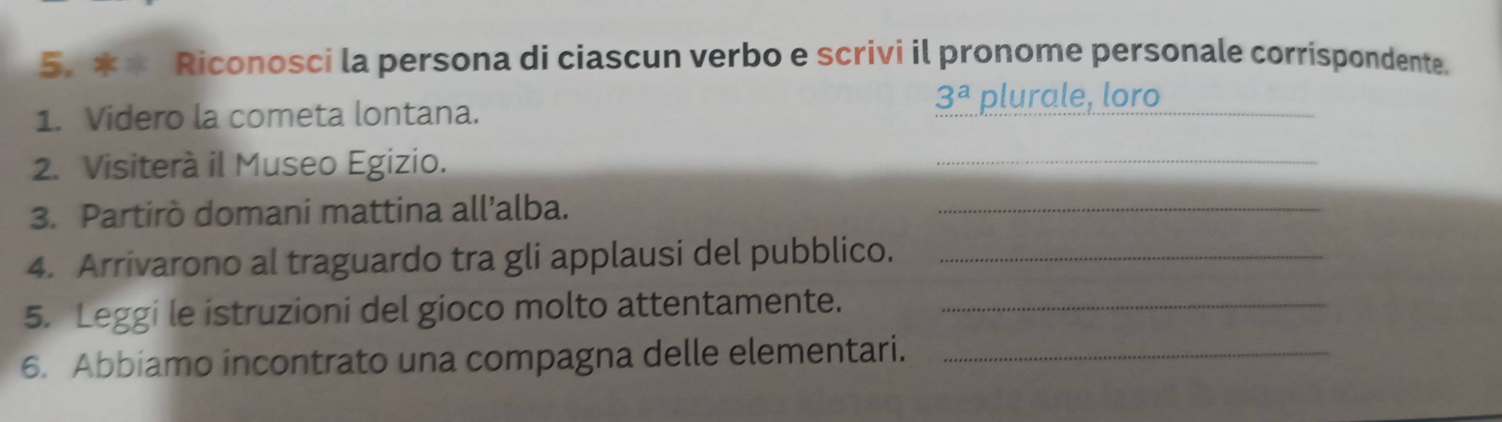 Riconosci la persona di ciascun verbo e scrivi il pronome personale corrispondente. 
1. Videro la cometa lontana. 
_
3^a plurale, loro 
2. Visiterà il Museo Egizio. 
_ 
3. Partirò domani mattina all’alba. 
_ 
4. Arrivarono al traguardo tra gli applausi del pubblico._ 
5. Leggi le istruzioni del gioco molto attentamente._ 
6. Abbiamo incontrato una compagna delle elementari._