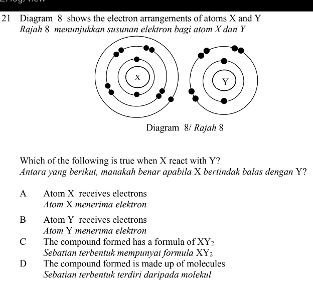 Diagram 8 shows the electron arrangements of atoms X and Y
Rajah 8 menunjukkan susunan elektron bagi atom X dan Y
Diagram 8/ Rajah 8
Which of the following is true when X react with Y?
Antara yang berikut, manakah benar apabila X bertindak balas dengan Y?
A Atom X receives electrons
Atom X menerima elektron
B Atom Y receives electrons
Atom Y menerima elektron
C The compound formed has a formula of XY_2
Sebatian terbentuk mempunyai formula XY_2
D The compound formed is made up of molecules
Sebatian terbentuk terdiri daripada molekul