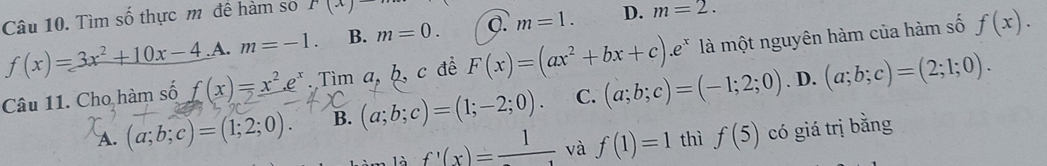 Tìm số thực m đề hàm sơ r(x)to
f(x)=3x^2+10x-4 A. m=-1. B. m=0. m=1. D. m=2. 
Câu 11. Cho hàm số f(x)=x^2. e^x.Tima, b, c để F(x)=(ax^2+bx+c).e^x là một nguyên hàm của hàm số f(x). 
. D.
A. (a;b;c)=(1;2;0). B. (a;b;c)=(1;-2;0). C. (a;b;c)=(-1;2;0) (a;b;c)=(2;1;0). 
là f'(x)=frac 1 và f(1)=1 thì f(5) có giá trị bằng