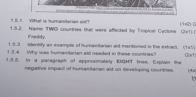 Adapted from hitps /cmal-profection-human tanan-aid ec europa eulnews 
stones news soutern-africa-and-jnd an-ocnan n-emer gency-aid 
1.5.1. What is humanitarian aid? (1x2) (2 
1.5.2. Name TWO countries that were affected by Tropical Cyclone (2x1)(1 
Freddy. 
1.5.3 Identify an example of humanitarian aid mentioned in the extract. (1* 1)
1.5.4. Why was humanitarian aid needed in these countries? (2* 1)
1.5.5. In a paragraph of approximately EIGHT lines. Explain the 
negative impact of humanitarian aid on developing countries. (4x 
[1