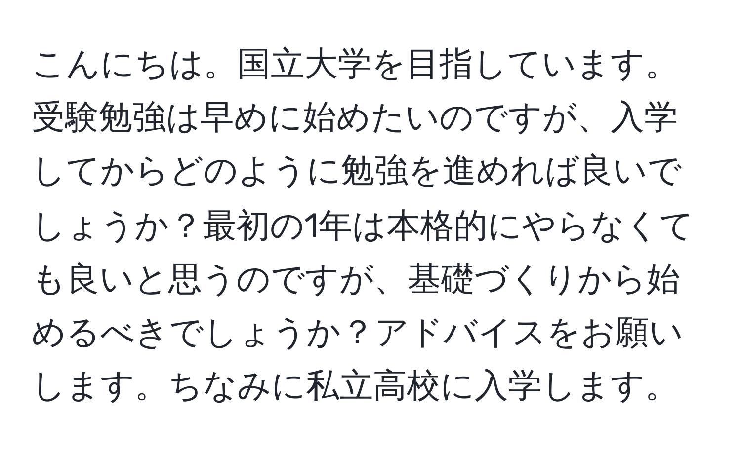 こんにちは。国立大学を目指しています。受験勉強は早めに始めたいのですが、入学してからどのように勉強を進めれば良いでしょうか？最初の1年は本格的にやらなくても良いと思うのですが、基礎づくりから始めるべきでしょうか？アドバイスをお願いします。ちなみに私立高校に入学します。