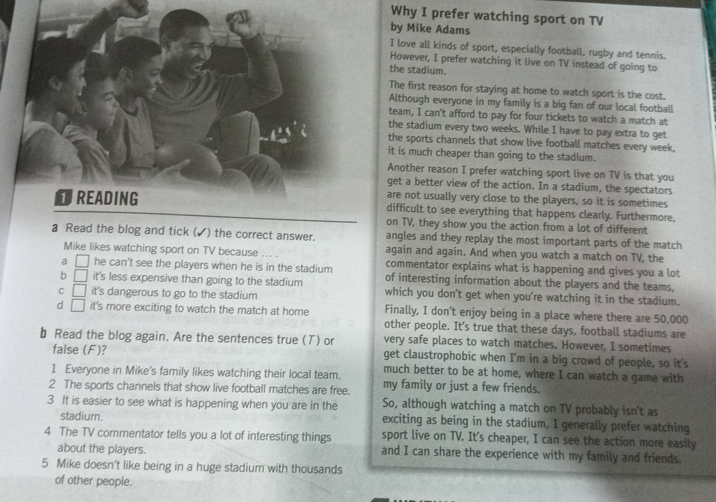 Why I prefer watching sport on TV
by Mike Adams
I love all kinds of sport, especially football, rugby and tennis.
However, I prefer watching it live on TV instead of going to
the stadium.
The first reason for staying at home to watch sport is the cost.
Although everyone in my family is a big fan of our local football
team, I can't afford to pay for four tickets to watch a match at
the stadium every two weeks. While I have to pay extra to get
the sports channels that show live football matches every week,
it is much cheaper than going to the stadium.
Another reason I prefer watching sport live on TV is that you
get a better view of the action. In a stadium, the spectators
are not usually very close to the players, so it is sometimes
difficult to see everything that happens clearly. Furthermore,
on TV, they show you the action from a lot of different
a Read the blog and tick (✓) the correct answer. angles and they replay the most important parts of the match
Mike likes watching sport on TV because ... .
again and again. And when you watch a match on TV, the
commentator explains what is happening and gives you a lot
2 □ he can't see the players when he is in the stadium of interesting information about the players and the teams,
b □ it's less expensive than going to the stadium
C □ it's dangerous to go to the stadium
which you don't get when you're watching it in the stadium.
d □ it's more exciting to watch the match at home
Finally, I don’t enjoy being in a place where there are 50,000
other people. It's true that these days, football stadiums are
b Read the blog again. Are the sentences true (T) or very safe places to watch matches. However, I sometimes
false (F)?
get claustrophobic when I'm in a big crowd of people, so it's
1 Everyone in Mike's family likes watching their local team.
much better to be at home, where I can watch a game with
2 The sports channels that show live football matches are free. my family or just a few friends.
3 It is easier to see what is happening when you are in the So, although watching a match on TV probably isn't as
stadium.
exciting as being in the stadium, I generally prefer watching
4 The TV commentator tells you a lot of interesting things sport live on TV. It's cheaper, I can see the action more easily
about the players.
and I can share the experience with my family and friends.
5 Mike doesn't like being in a huge stadium with thousands
of other people.