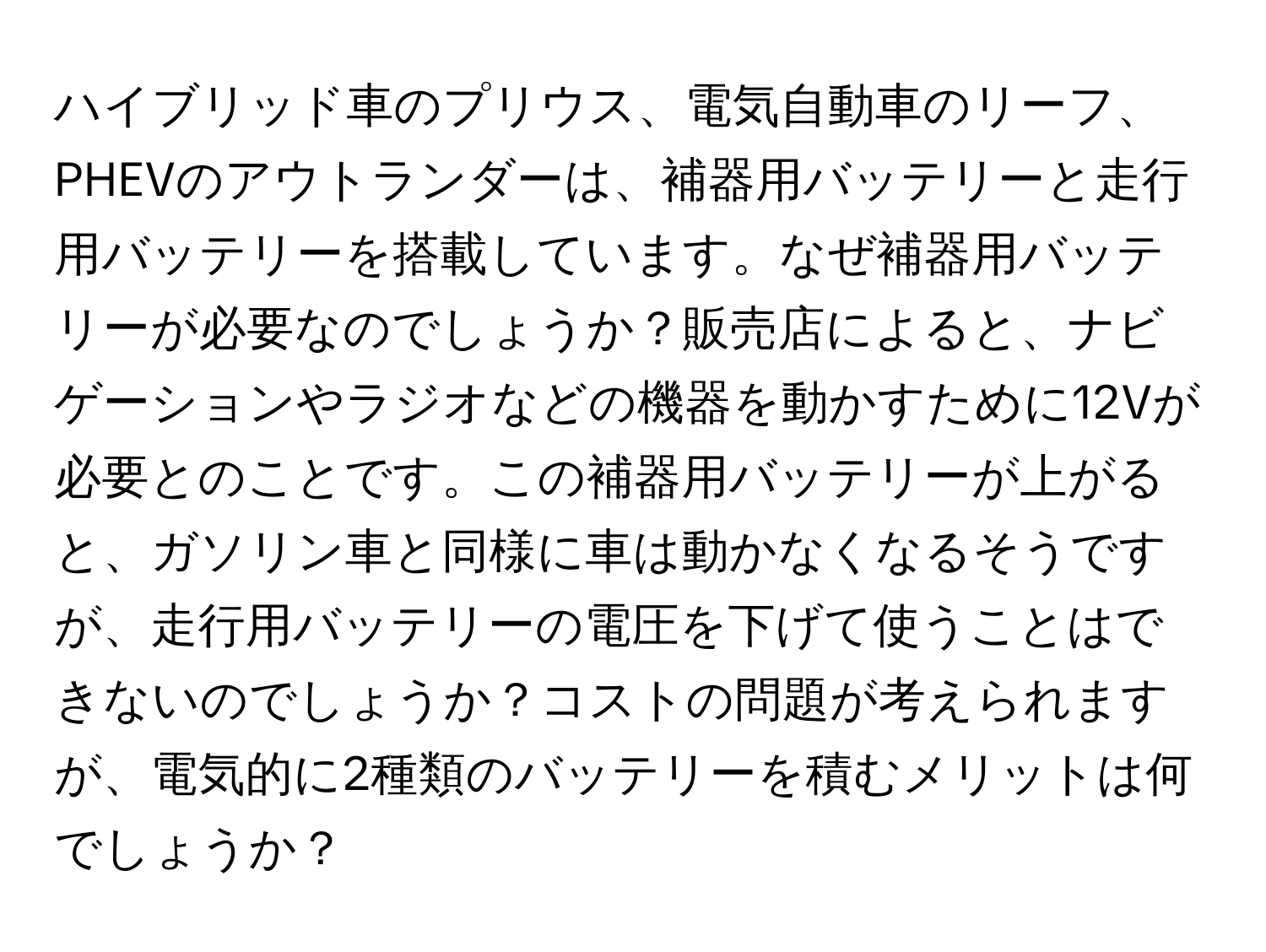ハイブリッド車のプリウス、電気自動車のリーフ、PHEVのアウトランダーは、補器用バッテリーと走行用バッテリーを搭載しています。なぜ補器用バッテリーが必要なのでしょうか？販売店によると、ナビゲーションやラジオなどの機器を動かすために12Vが必要とのことです。この補器用バッテリーが上がると、ガソリン車と同様に車は動かなくなるそうですが、走行用バッテリーの電圧を下げて使うことはできないのでしょうか？コストの問題が考えられますが、電気的に2種類のバッテリーを積むメリットは何でしょうか？