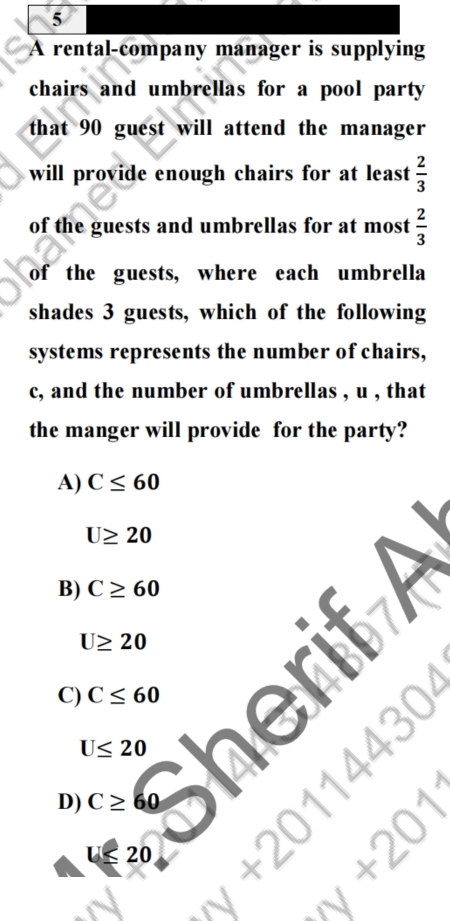 A rental-company manager is supplying
chairs and umbrellas for a pool party
that 90 guest will attend the manager 
will provide enough chairs for at least  2/3 
of the guests and umbrellas for at most  2/3 
of the guests, where each umbrella
shades 3 guests, which of the following
systems represents the number of chairs,
c, and the number of umbrellas , u , that
the manger will provide for the party?
A) C≤ 60
U≥ 20
B) C≥ 60
U≥ 20
a
C) C≤ 60
U≤ 20 ne
D) C≥ 60 ( 1/4 )^circ 
U≤ 20
 1/4 