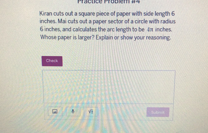 Practice Probièm #4 
Kiran cuts out a square piece of paper with side length 6
inches. Mai cuts out a paper sector of a circle with radius
6 inches, and calculates the arc length to be 4π inches. 
Whose paper is larger? Explain or show your reasoning. 
Check
sqrt(± ) Submit