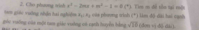 Cho phương trinh x^2-2mx+m^2-1=0(*). Tìm m để tồn tại một 
tam giác vuông nhận hai nghiệm x_1; x_2 của phương trình (*) làm độ dài hai cạnh 
góc vuống của một tam giảc vuông có cạnh huyền bằng sqrt(10) (đơn vị độ dài).