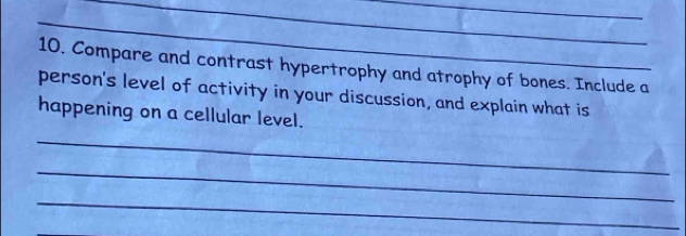 Compare and contrast hypertrophy and atrophy of bones. Include a 
person's level of activity in your discussion, and explain what is 
happening on a cellular level. 
_ 
_ 
_