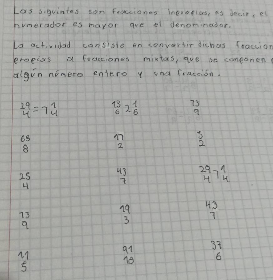 Las siguintes son Fractiones ineroclas, es decir, e
hunerador es mayor are el denominador.
Ld actividad consiste en convertir dichas fraccion
eropixs a fracciones mixtas, ave se coneonen
alvn nimero entero y und fraction.
beginarrayr 29 4endarray =7beginarrayr 2 4endarray
_6^((13)2_6^1
73
9
69
17
8
2
2
25
43
beginarray)r 29 4endarray 7beginarrayr 1 4endarray
4
19
4. 3
73
a
3
7
a1
37
5
18
6