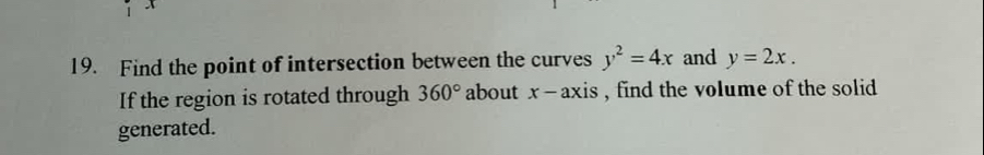 Find the point of intersection between the curves y^2=4x and y=2x. 
If the region is rotated through 360° about x - axis , find the volume of the solid 
generated.