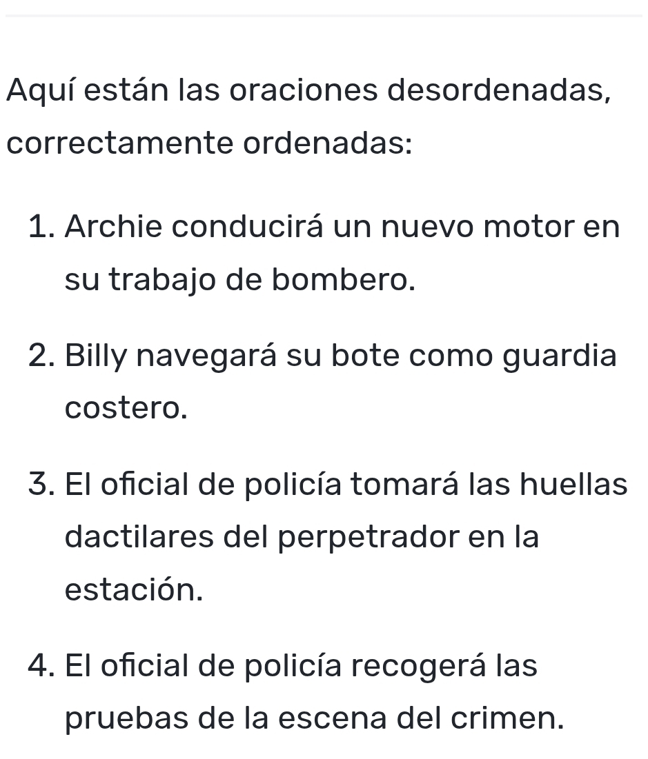 Aquí están las oraciones desordenadas, 
correctamente ordenadas: 
1. Archie conducirá un nuevo motor en 
su trabajo de bombero. 
2. Billy navegará su bote como guardia 
costero. 
3. El oficial de policía tomará las huellas 
dactilares del perpetrador en la 
estación. 
4. El oficial de policía recogerá las 
pruebas de la escena del crimen.