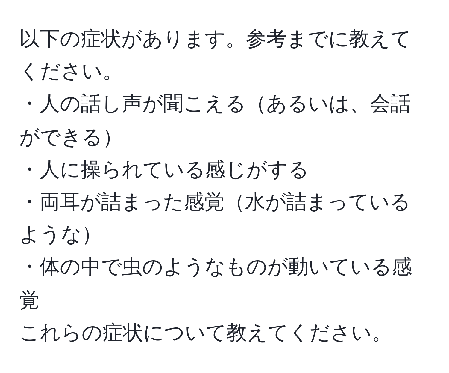 以下の症状があります。参考までに教えてください。  
・人の話し声が聞こえるあるいは、会話ができる  
・人に操られている感じがする  
・両耳が詰まった感覚水が詰まっているような  
・体の中で虫のようなものが動いている感覚  
これらの症状について教えてください。