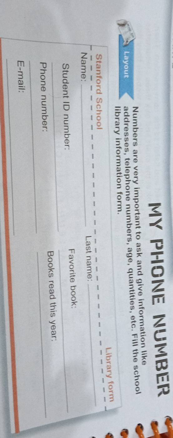 MY PHONE NUMBER 
Numbers are very important to ask and give information like 
Layout addresses, telephone numbers, age, quantities, etc. Fill the school 
library information form. 
Library form 
Stanford School 
Name: _Last name: 
_ 
_ 
Student ID number: Favorite book: 
_ 
Phone number: Books read this year: 
_ 
E-mail: