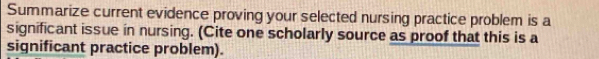 Summarize current evidence proving your selected nursing practice problem is a 
significant issue in nursing. (Cite one scholarly source as proof that this is a 
significant practice problem).