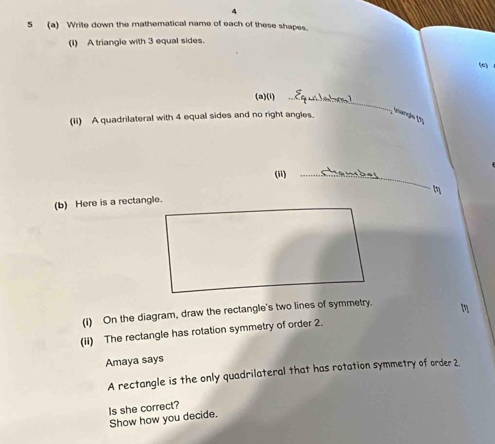 4 
5 (a) Write down the mathematical name of each of these shapes. 
(I) A triangle with 3 equal sides. 
(C) 
(a)(i)_ 
(ii) A quadrilateral with 4 equal sides and no right angles. 
triangle (1) 
(ii)_
m
(b) Here is a rectangle. 
(i) On the diagram, draw the rectangle's two lines of symmetry. 
(ii) The rectangle has rotation symmetry of order 2. 
Amaya says 
A rectangle is the only quadrilateral that has rotation symmetry of order 2. 
Is she correct? 
Show how you decide.