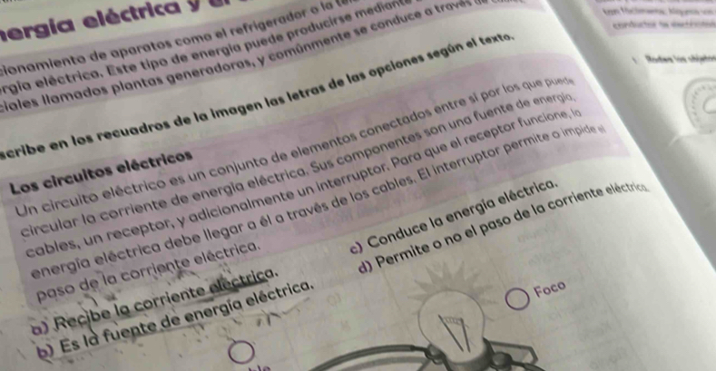 ergía eléctrica y 
cionamiento de aparatos como el refrígerador o la l 
rgia eléctrica. Este tipo de energía puede producirse median 
Gales llamados plantas generadoras, y comúnmente se conduce a traves 
kon fáclmanta: Máea vn 
corduto de estrctó 
Rodew los cbjutén 
cribe en los recuadros de la imagen las letras de las opciones según el texta 
Un circuito eléctrico es un conjunto de elementos conectados entre si por los que pueo 
circular la corriente de energía eléctrica. Sus componentes son una fuente de energía 
Los circuitos eléctricos 
cables, un receptor, y adicionalmente un interruptór. Para que el receptor funcione, l 
energía eléctrica debe llegar a él a través de los cables. El interruptor permite o impide 
c) Conduce la energía eléctrica 
a) Recibe la corriente electrica. d) Permite o no el paso de la corriente eléctrica 
paso de la corriente eléctrica. 
b) Es la fuente de energía eléctrica. 
Foco