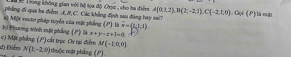 ểu S: Trong không gian với hệ tọa độ Oxyz , cho ba điểm A(0;1;2), B(2;-2;1), C(-2;1;0). Gọi (P) là mặt
phẳng đi qua ba điểm A, B, C. Các khẳng định sau đúng hay sai?
a) Một vectơ pháp tuyến của mặt phẳng (P) là vector n=(1· 1;1).
b) Phương trình mặt phẳng (P) là x+y-z+1=0
c) Mặt phẳng (P) cắt trục Ox tại điểm M(-1;0;0).
d) Điểm N(1;-2;0) thuộc mặt phẳng (P).