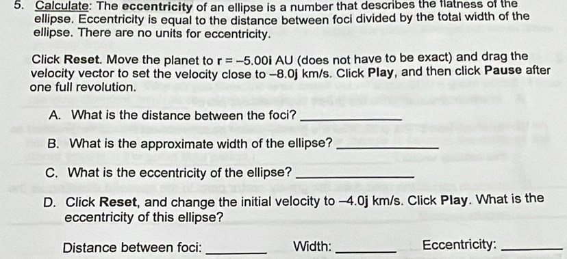 Calculate: The eccentricity of an ellipse is a number that describes the flatness of the 
ellipse. Eccentricity is equal to the distance between foci divided by the total width of the 
ellipse. There are no units for eccentricity. 
Click Reset. Move the planet to r=-5. .00i AU (does not have to be exact) and drag the 
velocity vector to set the velocity close to -8.0j km/s. Click Play, and then click Pause after 
one full revolution. 
A. What is the distance between the foci?_ 
B. What is the approximate width of the ellipse?_ 
C. What is the eccentricity of the ellipse?_ 
D. Click Reset, and change the initial velocity to -4.0j km/s. Click Play. What is the 
eccentricity of this ellipse? 
Distance between foci: _Width: _Eccentricity:_