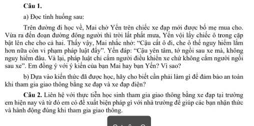 Đọc tình huống sau: 
Trên đường đi học về, Mai chở Yến trên chiếc xe đạp mới được bố mẹ mua cho. 
Vừa ra đến đoạn đường đông người thì trời lắt phất mưa, Yến vội lấy chiếc ô trong cặp 
bật lên che cho cả hai. Thấy vậy, Mai nhắc nhở: “Cậu cất ô đi, che ô thể nguy hiểm lắm 
hơn nữa còn vi phạm pháp luật đấy”. Yến đáp: “Cậu yên tâm, tớ ngồi sau xe mà, không 
nguy hiểm đâu. Và lại, pháp luật chỉ cẩm người điều khiển xe chứ không cẩm người ngồi 
sau xe''. Em đồng ý với ý kiến của bạn Mai hay bạn Yến? Vì sao? 
b) Dựa vào kiến thức đã được học, hãy cho biết cần phải làm gì đề đảm bảo an toàn 
khi tham gia giao thông bằng xe đạp và xe đạp điện? 
Câu 2. Liên hệ với thực tiễn học sinh tham gia giao thông bằng xe đạp tại trường 
em hiện nay và từ đó em có để xuất biện pháp gì với nhà trường đề giúp các bạn nhận thức 
và hành động đúng khi tham gia giao thông.