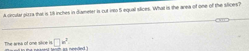 A circular pizza that is 18 inches in diameter is cut into 5 equal slices. What is the area of one of the slices? 
The area of one slice is □ in^2. 
r h earest tenth as needed )