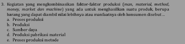 Kegiatan yang mengkombinasikan faktor-faktor produksi (mɑn, mɑterial, method,
money, mɑrket dan machine) yang ada untuk menghasilkan suatu produk, berupa
barang yang dapat diambil nilai lebihnya atau manfaatnya oleh konsumen disebut ...
a. Proses produksi
b. Produksi
c. Sumber daya
d. Produksi pabrikasi material
e. Proses produksi metode