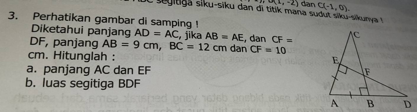 ), D(1,-2) dan C(-1,0). 
i segitiga siku-siku dan di titik mana sudut siku-sikunya ! 
3. Perhatikan gambar di samping ! 
Diketahui panjang AD=AC , jika AB=AE , dan CF=
DF, panjang AB=9cm, BC=12cm dan CF=10
cm. Hitunglah : 
a. panjang AC dan EF
b. luas segitiga BDF