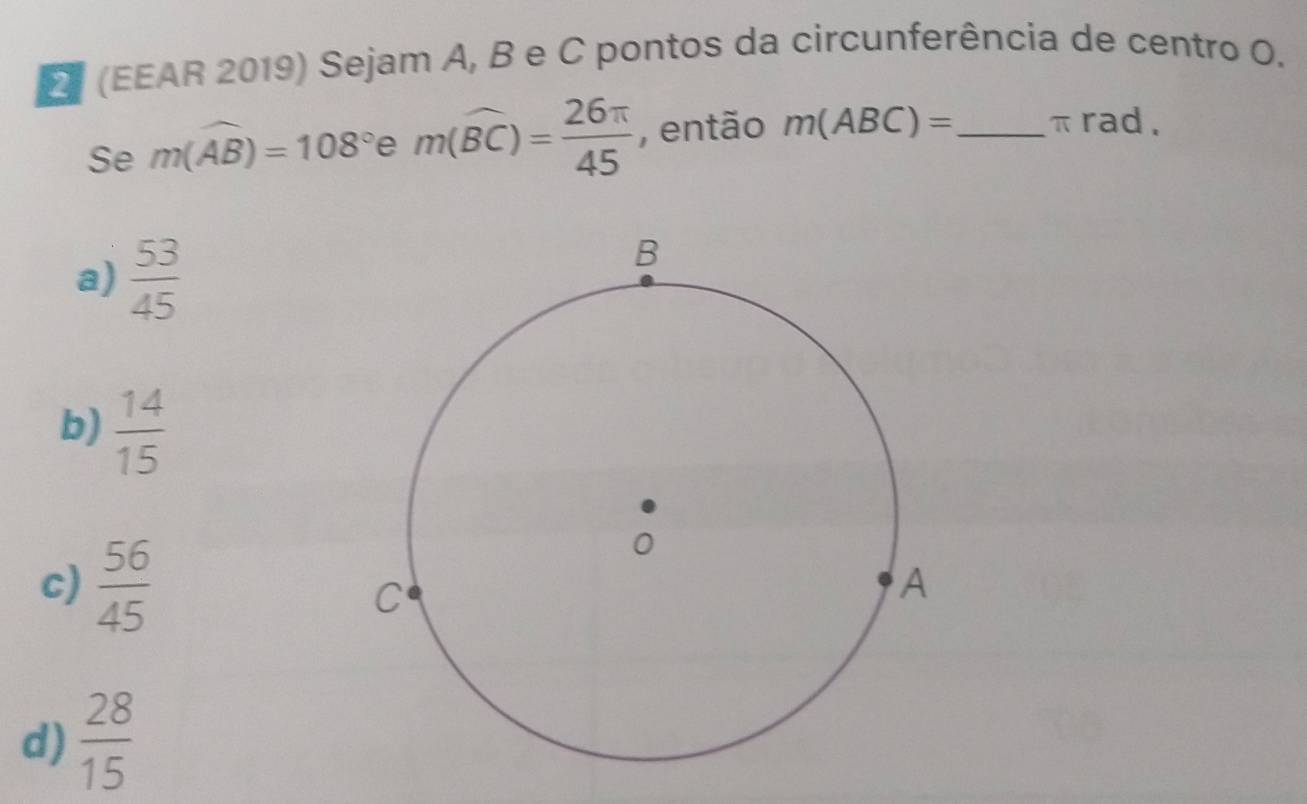 (EEAR 2019) Sejam A, B e C pontos da circunferência de centro O.
Se m(widehat AB)=108° ` m(widehat BC)= 26π /45  , então m(ABC)= _ π rad.
a)  53/45 
b)  14/15 
c)  56/45 
d)  28/15 