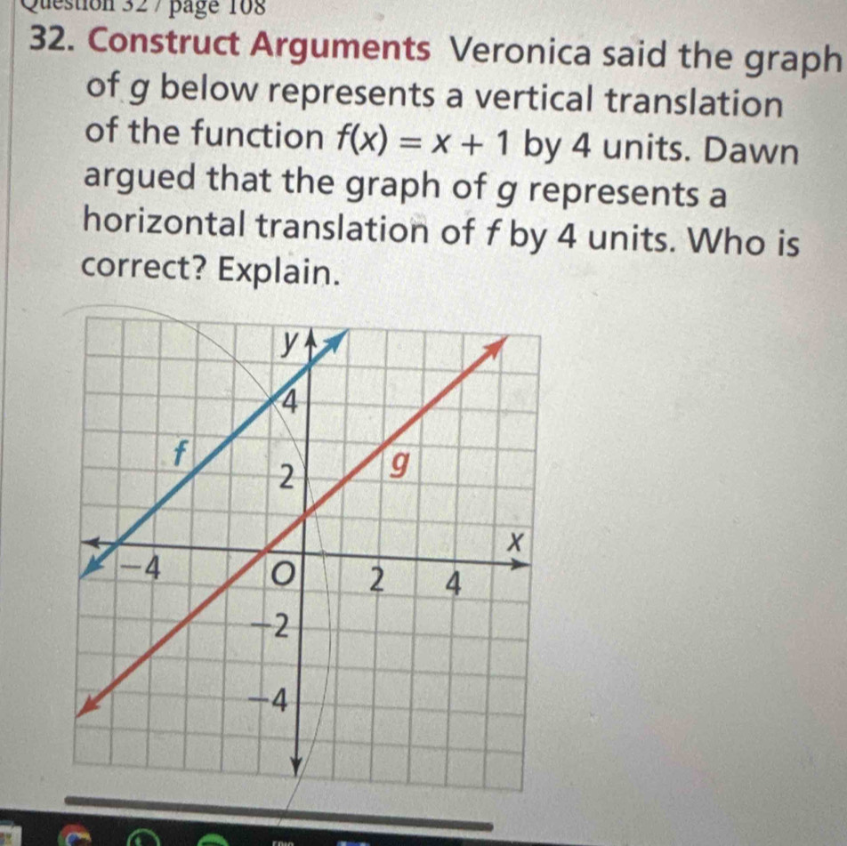 page 108 
32. Construct Arguments Veronica said the graph 
of g below represents a vertical translation 
of the function f(x)=x+1 by 4 units. Dawn 
argued that the graph of g represents a 
horizontal translation of f by 4 units. Who is 
correct? Explain.