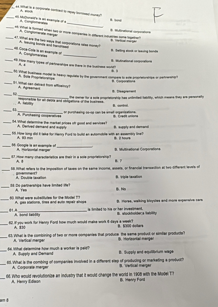 What is a corporate contract to repay borrowed money?
A. stock
_45. McDonald's is an example of a
B. bond
A. Conglomerates_
B. Multinational corporations
_46.What is formed when two or more companies in different industries come together?
A. Conglomerate merger
B. Vertical merger
_47. What are the two ways that corporations raise money?
A. Issuing bonds and franchised
_48. Coca-Cola is an example of
B. Selling stock or Issuing bonds
A. Conglomerates_
B. Mutinational corporations
_49. How many types of partnerships are there in the business world?
A. 4
B. 3
_50. What business model is heavy regulate by the government compare to sole proprietorships or partnership?
A. Sole Proprietorships
B. Corporations
_51.What can detract from efficeincy?
A. Agreement
B. Disagrement
_52
_
the owner for a sole proprietorship has unlimited liability, which means they are personally
responsible for all debts and obligations of the business.
A. liability
B. control.
_
_53.
or purchasing co-op can be small organizations.
A. Purchasing cooperatives B. Credit unions
_54. What determine the market prices ofr good and services?
A. Derived demand and supply B. supply and demand
_55. How long did it take for Henry Ford to build an automobile with an assembly line?
A. 93 min B. 2 hours
_56. Google is an example of_
A. Horizontal merger B. Multinational Corporations
_57. How many characteristics are their in a sole proprietorship?
A. 8 B. 7
_58. What refers to the imposition of taxes on the same income, assets, or financial transaction at two different levels of
government?
A. Double taxation B. triple taxation
_59.Do partnerships have limited life?
A. Yes B. No
_
60.What were substitutes for the Model T?
A. gas stations, tires and auto repair shops B. Horse, walking bicycles and more expensive cars
_
61.A _is limited to his or her investment.
A. bond liability B. stockholder;s liability
_62. If you work for Henry Ford how much would make work 6 days a week?
A. $30 B. $300 dollars
_
63. What is the combining of two or more companies that produce the same product or similar products?
A. Vertical merger B. Horizontal merger
_64. What determine how much a worker is paid?
A. Supply and Demand B. Supply and equilibrium wage
_65. What is the combing of companies involved in a different step of producing or marketing a product?
A. Corporate merger B. Vertical merger
_66. Who would revolutionize an industry that it would change the world in 1908 with the Model T?
A. Henry Edison B. Henry Ford
am 8