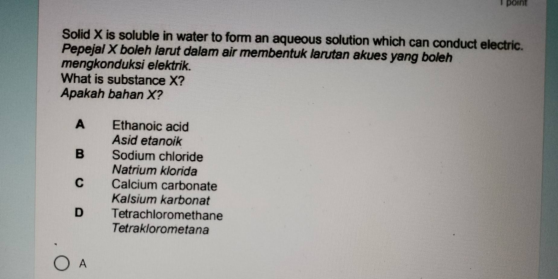 point
Solid X is soluble in water to form an aqueous solution which can conduct electric.
Pepejal X boleh larut dalam air membentuk larutan akues yang boleh
mengkonduksi elektrik.
What is substance X?
Apakah bahan X?
A Ethanoic acid
Asid etanoik
B Sodium chloride
Natrium klorida
C Calcium carbonate
Kalsium karbonat
D Tetrachloromethane
Tetraklorometana
A