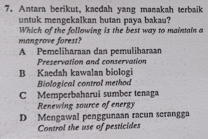 Antara berikut, kaedah yang manakah terbaik
untuk mengekalkan hutan paya bakau?
Which of the following is the best way to maintain a
mangrove forest?
A Pemeliharaan dan pemuliharaan
Preservation and conservation
B Kaedah kawalan biologi
Biological control method
C Memperbaharui sumber tenaga
Renewing source of energy
D Mengawal penggunaan racun serangga
Control the use of pesticides