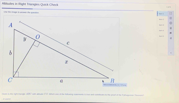 Altitudes in Right Triangles Quick Check 1 ef 5 
Use the image to answer the question. kern 1 
hem 2 
Bern 3 
hern 4 
Nem 5 
Given is the night triangle ABC with atitude CO. Which one of the following statements is true and contributes to the proof of the Pythagorean Theorem? 
(1 point)