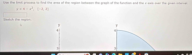 Use the limit process to find the area of the region between the graph of the function and the x-axis over the given interval.
y=4-x^2, [-2,2]
Sketch the region.
y
4
3