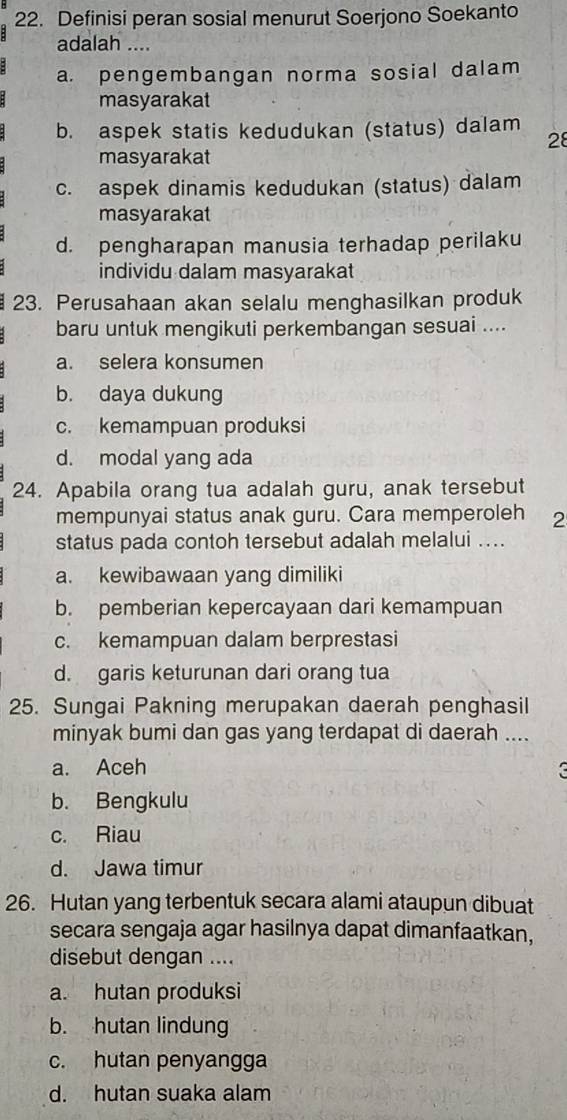 Definisi peran sosial menurut Soerjono Soekanto
adalah ....
a. pengembangan norma sosial dalam
masyarakat
b. aspek statis kedudukan (status) dalam
28
masyarakat
c. aspek dinamis kedudukan (status) dalam
masyarakat
d. pengharapan manusia terhadap perilaku
individu dalam masyarakat
23. Perusahaan akan selalu menghasilkan produk
baru untuk mengikuti perkembangan sesuai ....
a. selera konsumen
b. daya dukung
c. kemampuan produksi
d. modal yang ada
24. Apabila orang tua adalah guru, anak tersebut
mempunyai status anak guru. Cara memperoleh 2
status pada contoh tersebut adalah melalui ....
a. kewibawaan yang dimiliki
b. pemberian kepercayaan dari kemampuan
c. kemampuan dalam berprestasi
d. garis keturunan dari orang tua
25. Sungai Pakning merupakan daerah penghasil
minyak bumi dan gas yang terdapat di daerah ....
a. Aceh
b. Bengkulu
c. Riau
d. Jawa timur
26. Hutan yang terbentuk secara alami ataupun dibuat
secara sengaja agar hasilnya dapat dimanfaatkan,
disebut dengan ....
a. hutan produksi
b. hutan lindung
c. hutan penyangga
d. hutan suaka alam