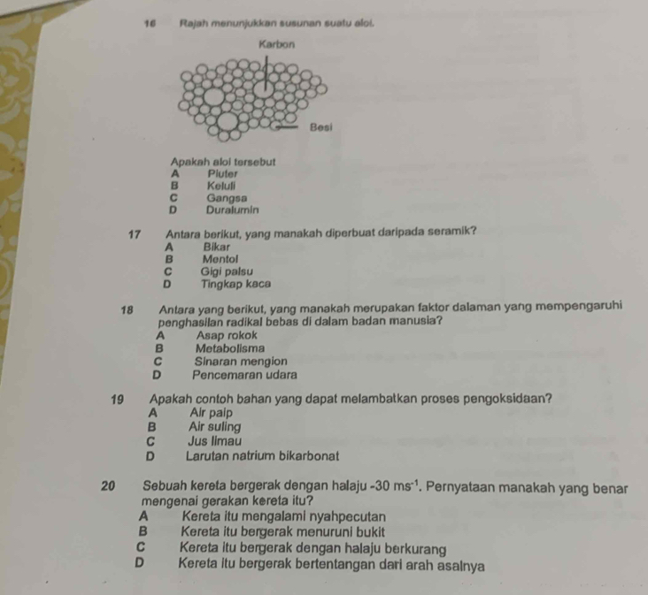 Rajah menunjukkan susunan suatu aloi.
Apakah aloi tersebut
A Piuter
B Keluli
C Gangsa
D Duralumin
17 Antara berikut, yang manakah diperbuat daripada seramik?
A Bikar
B Mentol
c Gigi palsu
D Tingkap kaca
18 Antara yang berikut, yang manakah merupakan faktor dalaman yang mempengaruhi
penghasilan radikal bebas di dalam badan manusia?
A Asap rokok
B Metabolisma
C Sinaran mengion
D Pencemaran udara
19 Apakah contoh bahan yang dapat melambatkan proses pengoksidaan?
A Air paip
B Air suling
C Jus limau
D Larutan natrium bikarbonat
20 Sebuah kereta bergerak dengan halaju -30ms^(-1). Pernyataan manakah yang benar
mengenai gerakan kereta itu?
A Kereta itu mengalami nyahpecutan
B Kereta itu bergerak menuruni bukit
C Kereta itu bergerak dengan halaju berkurang
D Kereta itu bergerak bertentangan dari arah asalnya