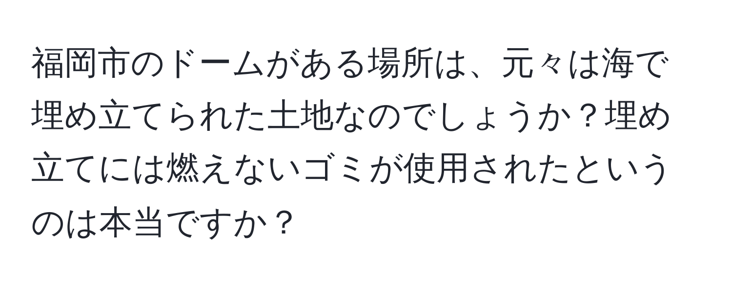 福岡市のドームがある場所は、元々は海で埋め立てられた土地なのでしょうか？埋め立てには燃えないゴミが使用されたというのは本当ですか？