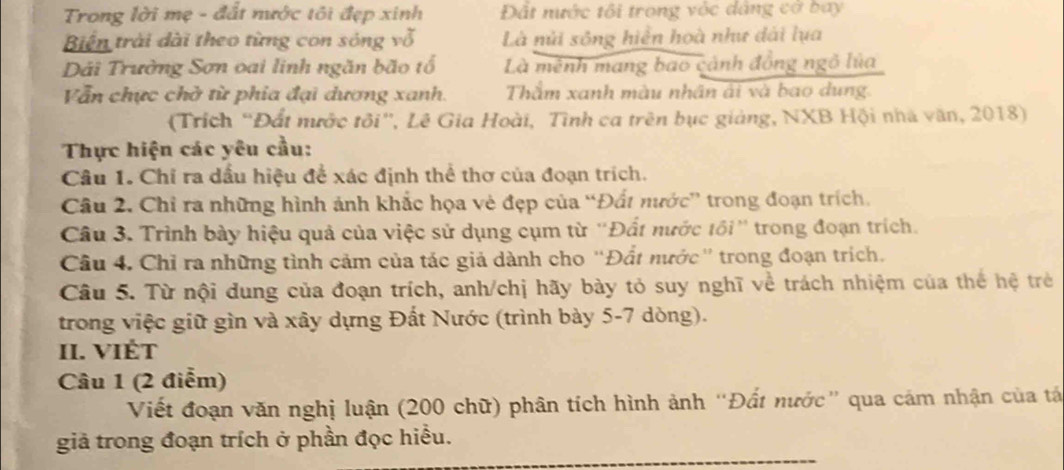 Trong lời mẹ - đất nước tôi đẹp xinh Đất nước tôi trong vớc dâng cơ bay
Biến trài dài theo từng con sóng vỗ Là núi sông hiển hoà như dài lụa
Dải Trường Sơn oai linh ngăn bão tổ Là mênh mang bao cảnh đồng ngô lủa
Vẫn chực chờ từ phia đại dương xanh. Thẩm xanh màu nhân ải và bao dung.
(Trích “Đất nước tôi', Lê Gia Hoài, Tình ca trên bục giảng, NXB Hội nhà văn, 2018)
Thực hiện các yêu cầu:
Câu 1. Chỉ ra dầu hiệu để xác định thể thơ của đoạn trích.
Câu 2. Chỉ ra những hình ảnh khắc họa vẻ đẹp của “Đất nước” trong đoạn trích,
Câu 3. Trình bày hiệu quả của việc sử dụng cụm từ ''Đất nước tối'' trong đoạn trích.
Câu 4. Chỉ ra những tình cảm của tác giả dành cho 'Đất nước' trong đoạn trích.
Câu 5. Từ nội dung của đoạn trích, anh/chị hãy bày tỏ suy nghĩ về trách nhiệm của thể hệ trẻ
trong việc giữ gìn và xây dựng Đất Nước (trình bày 5-7 dòng).
II. VIÉt
Câu 1 (2 điểm)
Viết đoạn văn nghị luận (200 chữ) phân tích hình ảnh “Đất nước” qua cảm nhận của tá
giả trong đoạn trích ở phần đọc hiểu.