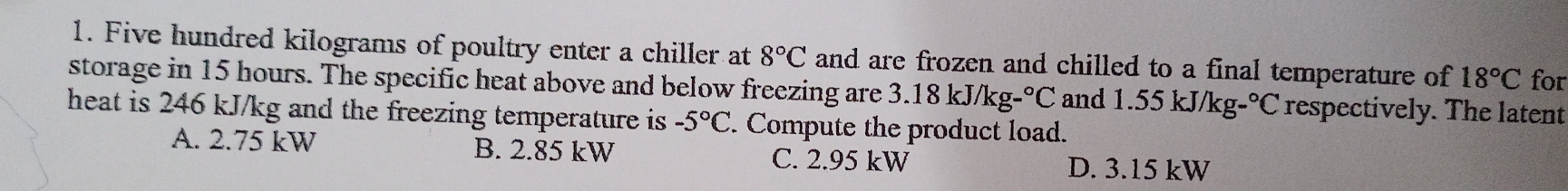 Five hundred kilograms of poultry enter a chiller at 8°C and are frozen and chilled to a final temperature of 18°C for
storage in 15 hours. The specific heat above and below freezing are 3.18kJ/kg-^circ C and 1.55kJ/kg-^circ C respectively. The latent
heat is 246 kJ/kg and the freezing temperature is -5°C. Compute the product load.
A. 2.75 kW B. 2.85 kW C. 2.95 kW
D. 3.15 kW