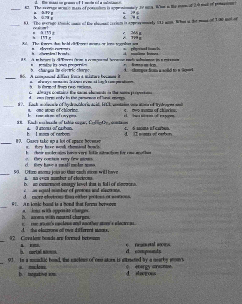 d. the mass in grams of I mole of a substance.
_82. The average atomic mass of potassium is approximately 39 amn. What is the mass of 2.0 mot of potassm?
a 0.39 g c. 39 g
b. 0.78 g d. 78 g
_83. The average atomic mass of the element cesium is approximately 133 amu. What is the mass of 3.00 mol of
cesium?
a. 0. 133 g c. 266 g
b. 133 g d. 399 g
_84. The forces that hold different atoms or ions together are
a. electric currents. c. physical bonds.
b. chemical bonds. d. nuclear forces
_85. A mixture is different from a compound because each substance in a mixture
a retains its own properties. c. forms an ion.
b. changes its electric charge. d. changes from a solid to a liquid
_86. A compound differs from a mixture because it
a. always remains frozen even at high temperatures.
b. is formed from two cations.
c. always contains the same elements in the same proportion.
d. can form only in the presence of heat energy.
_87. Each molecule of hydrochloric acid, HCI, contains one atom of hydrogen and
a. one atom of chlorine. c. two atoms of chlorine.
b. one atom of oxygen. d. two stams of oxygen.
_88. Each molecule of table sugar, C_12H_12O_11 , contains
a. 0 atoms of carbon. c. 6 atoms of carbon.
b. I atom of carbon. d. 12 stoms of carbon.
_89. Gases take up a lot of space because
a. they have weak chemical bonds.
b. their molecules have very little attraction for one another.
c. they contain very few atoms.
d. they have a small molar mass.
_90. Often atoms join so that each atom will have
a. an even number of electrons.
b. an outermost energy level that is full of electrons.
c. an equal number of protons and electrons.
d. more electrons than either protons or neutrons.
_
91. An ionic bond is a bond that forms between
a. ions with opposite charges.
b. atoms with neutral charges.
c one atom's nucleus and another atom's electrons.
d. the electrons of two different aoms.
_
92 Covalent bonds are furmed between
A. ， c. noumetal atoms.
h. metal atoms. d. compounds.
_
93 In a metallic bond, the nucleus of one atom is attracted by a nearby atom's
a. uucleus. c. energy structure.
b. negative ion. d electrons.