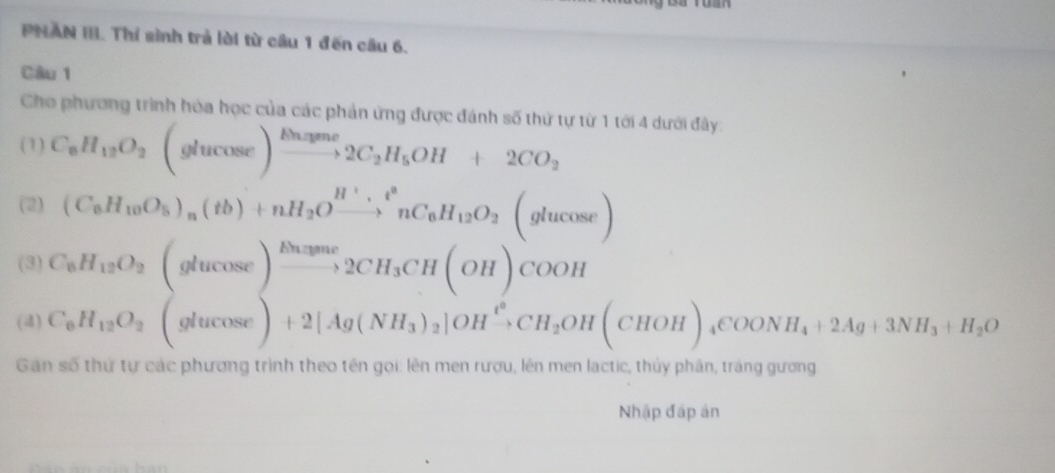 PNAN III. Thí sinh trả lời từ cầâu 1 đến câu 6. 
Câu 1 
Cho phương trình hóa học của các phản ứng được đánh số thứ tự từ 1 tới 4 dưới đây. 
(1) C_6H_12O_2(glucos e)xrightarrow Nume2C_2H_5OH+2CO_2
(2) (C_6H_10O_5)_n(tb)+nH_2Oxrightarrow H^+,t^2nC_6H_12O_2(glucos e)
(3) C_6H_12O_2(glucos e)xrightarrow Ehayma2CH_3CH(OH)COOH
(4) C_6H_12O_2(glucos e)+2[Ag(NH_3)_2]OHxrightarrow ?CH_2OH(CHOH)_4COONH_4+2Ag+3NH_3+H_2O
Gan số thứ tự các phương trình theo tên gọi: lên men rượu, lên men lactic, thủy phân, tráng gương 
Nhập đáp án