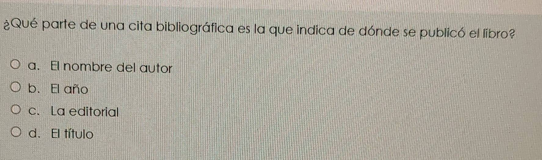 ¿Qué parte de una cita bibliográfica es la que indica de dónde se publicó el libro?
a. El nombre del autor
b. El año
c. La editorial
d. El título