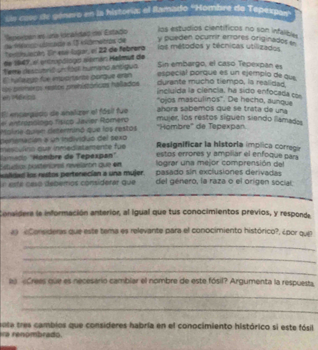 ss caso de género en la historía: el Ramado ''Hombre de Tepexpar''
Reperban es una localidad del Estado los estudios científicos no son infalibles
da féémco clfmado o 1 elâmetros de y pueden ocurrir errores originados en
Testinuacón. En ssé lugar, el 22 de febrero los métodos y técnicas utilizados
de 1947, el entropóiogo sièmán Helmut de
fena descuanió un foel humano antiguo. Sin embargo, el caso Tepexpan es
E hyñagyo fue impprtante porque eran especial porque es un ejemplo de que
ls preros rstos prehipóricas halados durante mucho tiempo, la realidad,
incluida la ciência, ha sido enfocada con
en Méxips "ojos masculinos'. De hecho, aunque
El enpergado de enalizer el fósil fue añóra sabemos que se trata de una
el entronólogo físico Javier Romero mujer, los restos siguén siendo llamados
Maline quien determinó que los restos ''Hömbre'' de Tepexpan.
peronación a un individuo del sexo
mes culno que inmediatamente fue Resignificar la historia implica corregir
lamédo 'Hombre de Tepexpan'
estos errores y ampliar el enfoque para
Estudios posteriores revelarón que en
lograr una mejor comprensión del
salidad los nestos pertenecían a una mujer. pasado sin exclusiones derivadas
En está casó debemos considerar que del género, la raza o el origen social.
Conaldera la información anterior, al igual que tus conocimientos previos, y responde
y e one ders que este tema es relevante para el conocimiento histórico?, ¿por qué
_
_
_
e Crees que es necesario cambiar el nombre de este fósil? Argumenta la respuesta
_
_
ota tres cambios que consideres habría en el conocimiento histórico si este fósil
ia renombrado.