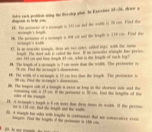 Solve each problem using the five-step plan. In Ksercises 15-26 , draw a 
diagram to help you. 
18. The perimetst of a rectangle is 332 can and the widtt is 76 cm. Find the 
rectangle's length 
18. The pertineter of a rectangle is 408 cm and the tength is 134 cm. Fird the 
rectangle's width 
17. In an isuceles triangle, there are two sides, called legs, with the sarre 
leagth. The thint side is called the base. If an isosceles triangle fas perim 
eter 343 cm and base length 85 cm, what is the length of each leg? 
18. The length of a rectangle is 7 cm more than the width. The perimeter is
78 em. Find the rectangle's dimensions. 
19. The widd of a rectangle is 15 cm less than the length. The perimeter is 
98 cor. F'ind the rectangle's dimensi us 
20. The longest side of a trrangle is twice as long as the shortest side and the 
remaining side is 23 cm. If the perimeter is 70 cm, find the lengths of the 
sides of the triangle 
21. A rectangle's leagth is 8 cm more than three times its width. If the perime 
ter is 128 cm, find the length and the width 
22. A triangle has sides with lengths in centimeters that are consecutive even 
inegers. Find the leagths if the perimeter is 186 cm. 
23. In any iriangle, the sum