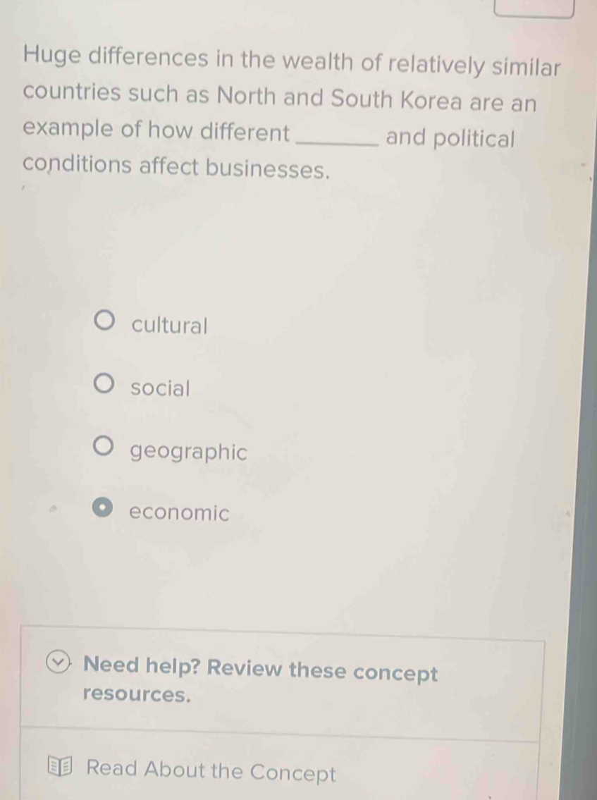 Huge differences in the wealth of relatively similar
countries such as North and South Korea are an
example of how different_ and political
conditions affect businesses.
cultural
social
geographic
economic
v) Need help? Review these concept
resources.
Read About the Concept