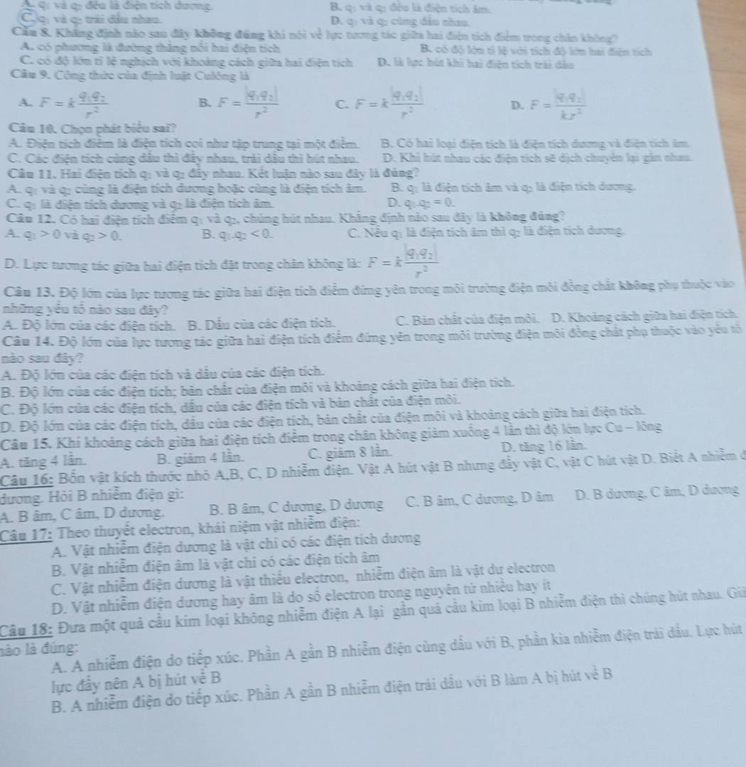 Q qi và q: đều là điện tích dương. B. q: và q: đều là điện tích âm.
C.c: và c: trải đầu nhau. D. q: và q: cùng dẫn nhau.
Cầu &. Khẳng định nào sau đây không đúng khi nói về lực tương tác giữa hai điện tích điểm trong chân không?
A. có phương là đường thăng nổi hai điện tích B. có độ lớn tỉ lệ với tích độ lớn hai điện tích
C. có độ lớn tỉ lệ nghịch với khoảng cách giữa hai điện tích D. là lực hút khi hai điện tích trải dầo
Câu 9, Công thức của định luật Culông là
A. F=kfrac q_1q_2r^2 F=frac |q_1q_2|r^2 C. F=kfrac |q_1q_2|r^2 F=frac |q_1q_2|kJ^2
B.
D.
Câu 10. Chọn phát biểu sai?
A. Điện tích điểm là điện tích coi như tập trung tại một điểm. B. Có hai loại điện tích là điện tích dương và điện tích âm.
C. Các điện tích cùng dầu thì đây nhau, trải dầu thì hút nhau. D. Khi hút nhau các điện tích sẽ dịch chuyên lại gản nhau.
Câu 11. Hai điện tích qị và q: đầy nhau. Kết luận nào sau đây là đúng?
A. qi và q: cùng là điện tích dương hoặc cùng là điện tích âm. B. q: là điện tích âm và q: là điện tích dương.
C. q: là điện tích dương và q: là điện tích âm. D. q_1q_2=0.
Câu 12. Có hai điện tích điểm qị và q5, chúng hút nhau. Khẳng định nào sau đây là không đủng?
A. q_1>0 và q_2>0. B. q_1.q_2<0. C. Nếu q: là điện tích âm thì q: là điện tích dương.
D. Lực tương tác giữa hai điện tích đặt trong chân không là: F=kfrac |q_1q_2|r^2
Câu 13. Độ lớn của lực tương tác giữa hai điện tích điểm đứng yên trong môi trường điện môi đồng chất không phụ thuộc vào
những yểu tổ nào sau đây?
A. Độ lớn của các điện tích. B. Dầu của các điện tích. C. Bản chất của điện môi. D. Khoảng cách giữa hai điện tích.
Câu 14. Độ lớn của lực tương tác giữa hai điện tích điểm đứng yên trong môi trường điện môi đồng chất phụ thuộc vào yêu tố
nào sau đây?
A. Độ lớn của các điện tích và dầu của các điện tích.
B. Độ lớn của các điện tích; bản chất của điện môi và khoảng cách giữa hai điện tích.
C. Độ lớn của các điện tích, dầu của các điện tích và bản chất của điện môi.
D. Độ lớn của các điện tích, dầu của các điện tích, bản chất của điện môi và khoảng cách giữa hai điện tích.
Câu 15. Khí khoảng cách giữa hai điện tích điểm trong chân không giảm xuống 4 lần thì độ lớn lực Cu - lông
A. tăng 4 lần. B. giàm 4 lần. C. giảm 8 lần. D. tăng 16 lần.
Câu 16: Bốn vật kích thước nhỏ A,B, C, D nhiễm điện. Vật A hút vật B nhưng đầy vật C, vật C hút vật D. Biết A nhiễm ở
đương. Hội B nhiễm điện gì:
A. B âm, C âm, D dương. B. B âm, C dương, D dương C. B âm, C dương, D âm  D. B dương, C âm, D dương
Câu 17: Theo thuyết electron, khái niệm vật nhiễm điện:
A. Vật nhiễm điện dương là vật chi có các điện tích dương
B. Vật nhiễm điện âm là vật chi có các điện tích âm
C. Vật nhiễm điện dương là vật thiểu electron, nhiễm điện âm là vật dư electron
D. Vật nhiễm điện dương hay âm là do số electron trong nguyên tử nhiều hay iít
Câu 18: Đưa một quả cầu kim loại không nhiễm điện A lại gần quả cầu kim loại B nhiễm điện thì chúng hút nhau. Giả
lào là đúng: A. A nhiễm điện do tiếp xúc. Phần A gần B nhiễm điện cùng dầu với B, phần kia nhiễm điện trải dầu. Lực hút
lực đầy nên A bị hút về B
B. A nhiễm điện do tiếp xúc. Phần A gần B nhiễm điện trái dầu với B làm A bị hút về B