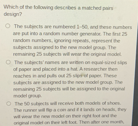 Which of the following describes a matched pairs
design?
The subjects are numbered 1-50, and these numbers
are put into a random number generator. The first 25
random numbers, ignoring repeats, represent the
subjects assigned to the new model group. The
remaining 25 subjects will wear the original model.
The subjects' names are written on equal-sized slips
of paper and placed into a hat. A researcher then
reaches in and pulls out 25 slips of paper. These
subjects are assigned to the new model group. The
remaining 25 subjects will be assigned to the original
model group.
The 50 subjects will receive both models of shoes.
The runner will flip a coin and if it lands on heads, they
will wear the new model on their right foot and the
original model on their left foot. Then after one month,